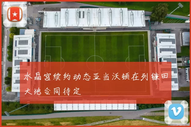 水晶宫续约动态亚当沃顿在列镰田大地合同待定