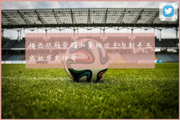 梅西双冠荣耀加冕助攻王与射手王成就历史传奇