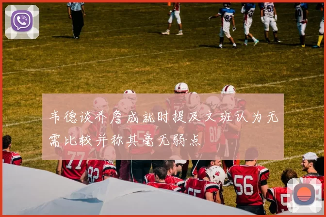 韦德谈乔詹成就时提及文班认为无需比较并称其毫无弱点