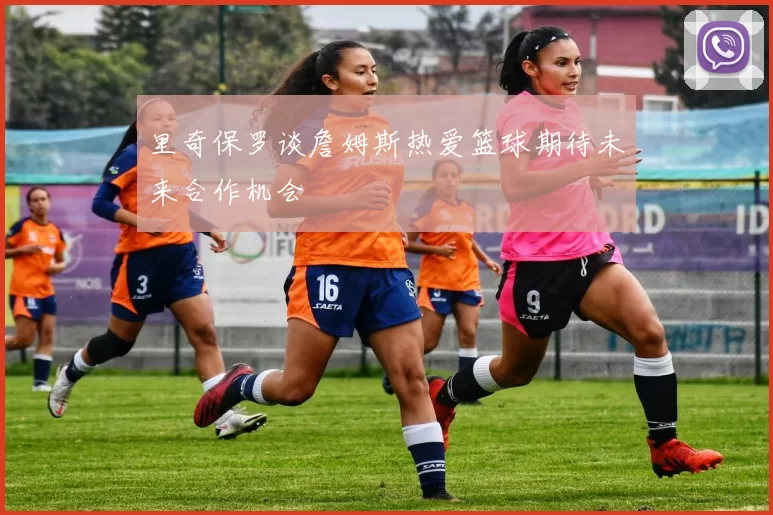 里奇保罗谈詹姆斯热爱篮球期待未来合作机会