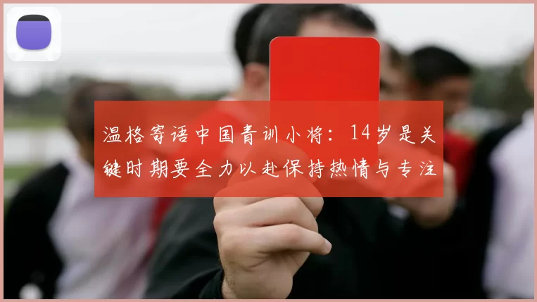 温格寄语中国青训小将：14岁是关键时期要全力以赴保持热情与专注