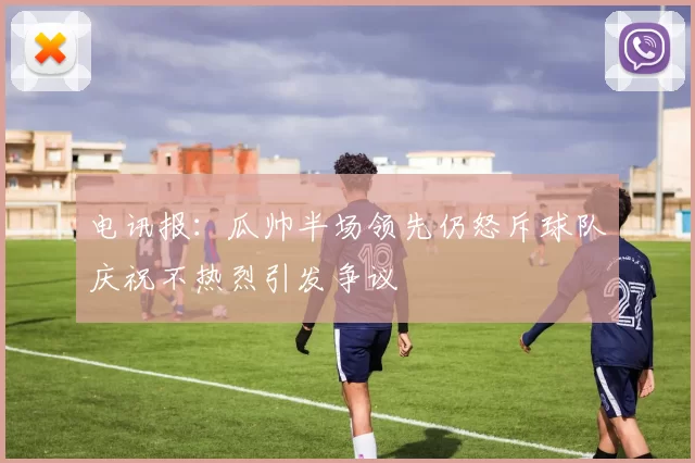 电讯报：瓜帅半场领先仍怒斥球队庆祝不热烈引发争议