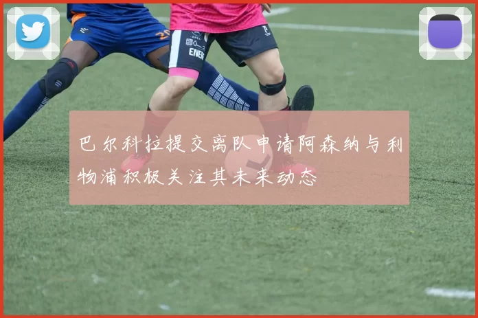 巴尔科拉提交离队申请阿森纳与利物浦积极关注其未来动态