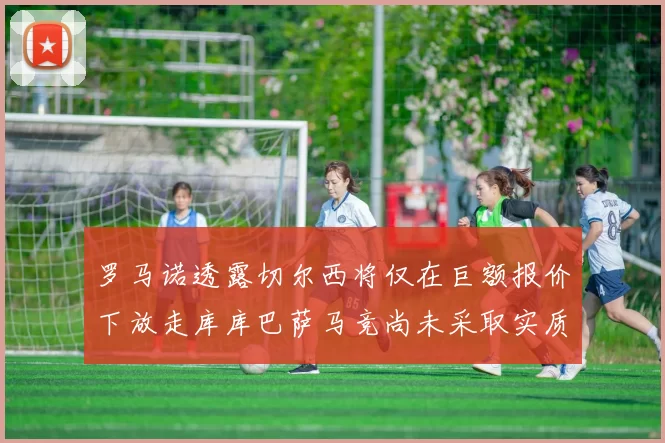 罗马诺透露切尔西将仅在巨额报价下放走库库巴萨马竞尚未采取实质行动