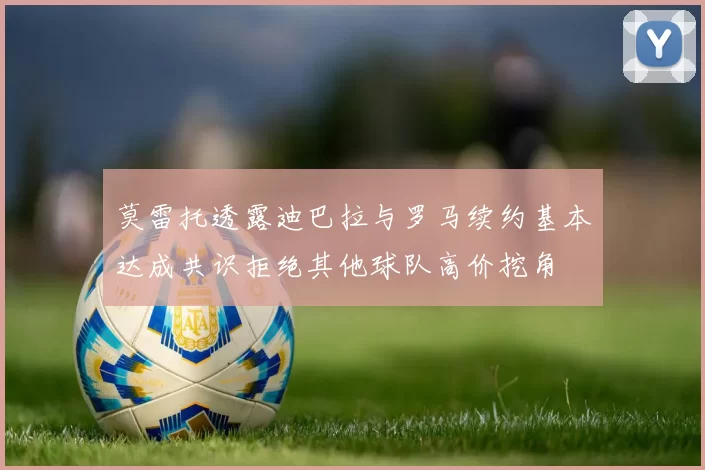 莫雷托透露迪巴拉与罗马续约基本达成共识拒绝其他球队高价挖角