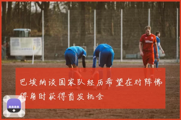 巴埃纳谈国家队经历希望在对阵佛得角时获得首发机会