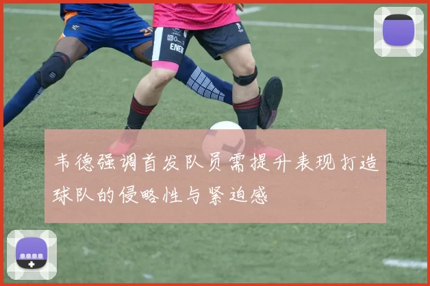 韦德强调首发队员需提升表现打造球队的侵略性与紧迫感