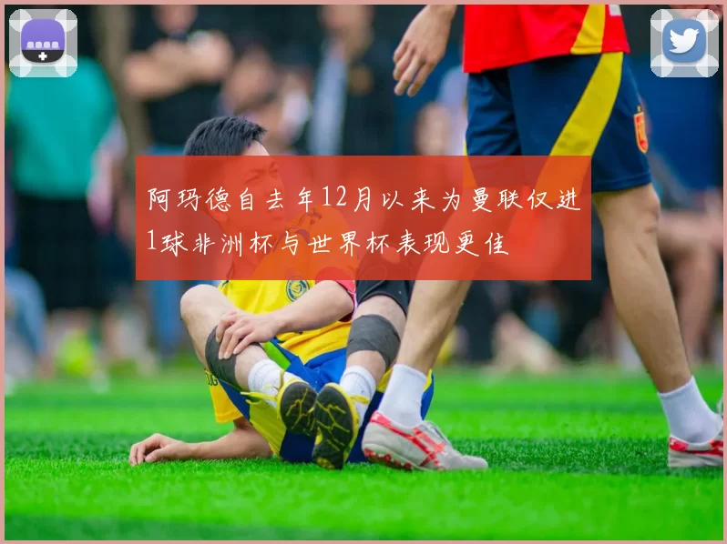 阿玛德自去年12月以来为曼联仅进1球非洲杯与世界杯表现更佳