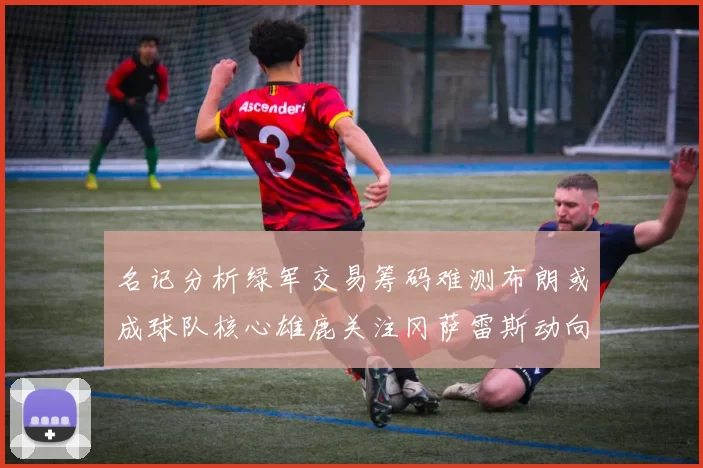 名记分析绿军交易筹码难测布朗或成球队核心雄鹿关注冈萨雷斯动向