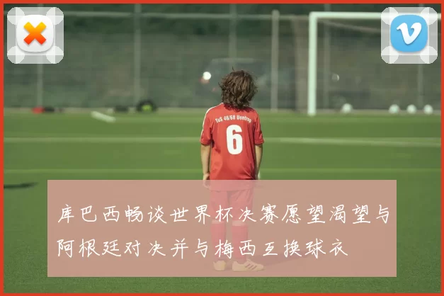 库巴西畅谈世界杯决赛愿望渴望与阿根廷对决并与梅西互换球衣