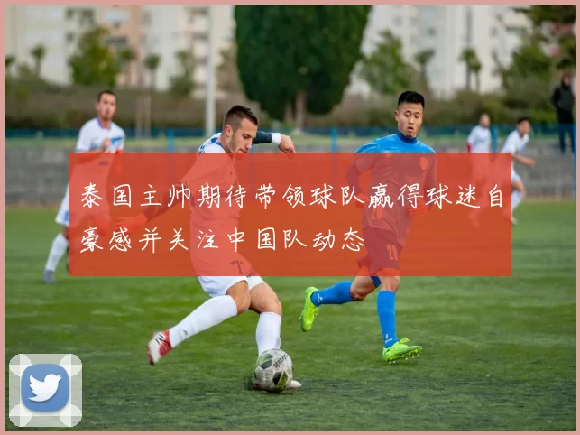 泰国主帅期待带领球队赢得球迷自豪感并关注中国队动态