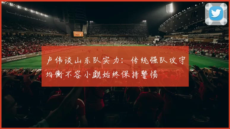 卢伟谈山东队实力：传统强队攻守均衡不容小觑始终保持警惕