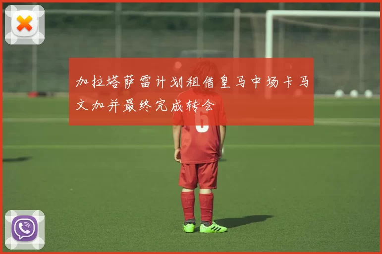 加拉塔萨雷计划租借皇马中场卡马文加并最终完成转会