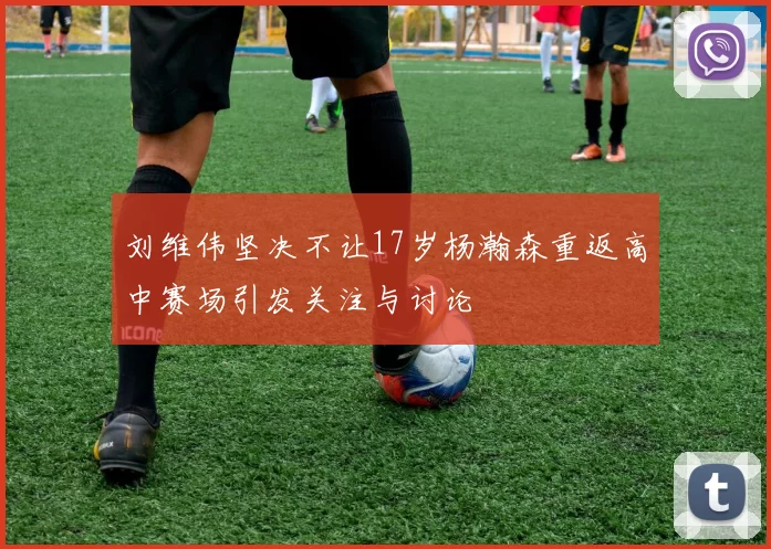 刘维伟坚决不让17岁杨瀚森重返高中赛场引发关注与讨论