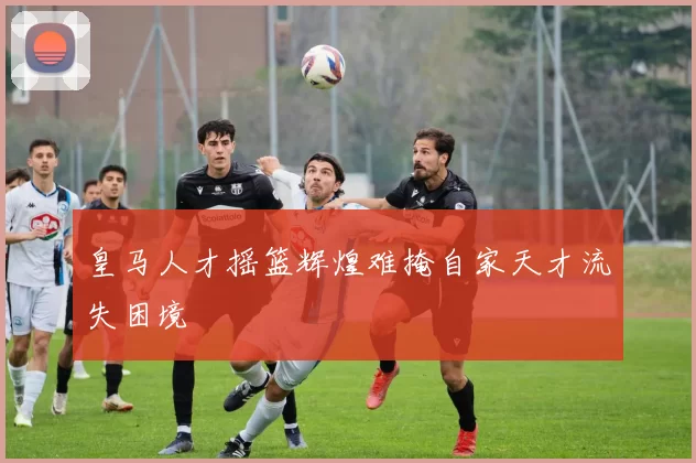 皇马人才摇篮辉煌难掩自家天才流失困境