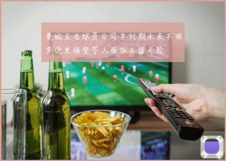 曼城五名球员合同年到期未来不明罗德里福登等人面临去留考验