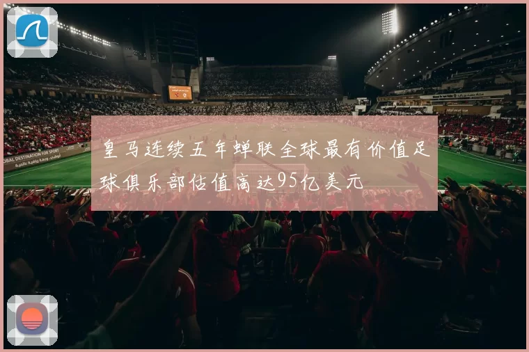 皇马连续五年蝉联全球最有价值足球俱乐部估值高达95亿美元