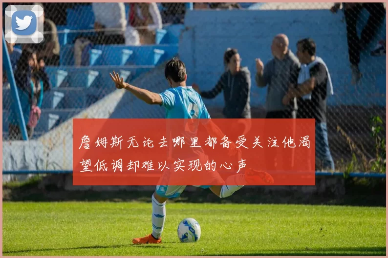 詹姆斯无论去哪里都备受关注他渴望低调却难以实现的心声