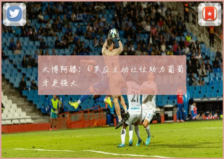 大博阿滕：C罗应主动让位助力葡萄牙更强大