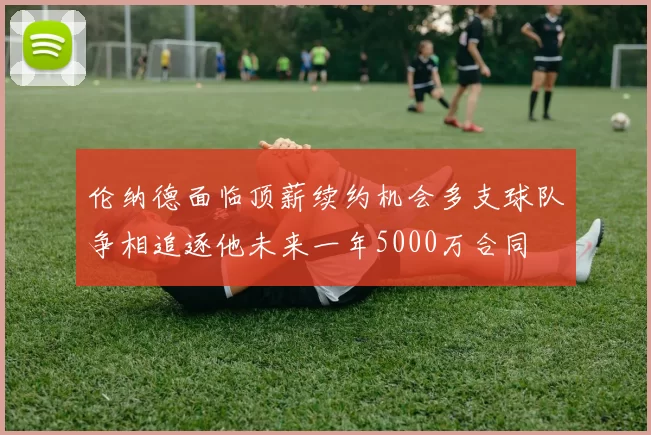 伦纳德面临顶薪续约机会多支球队争相追逐他未来一年5000万合同