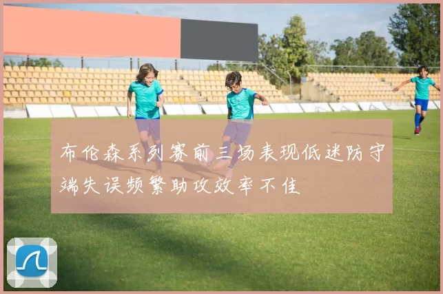 布伦森系列赛前三场表现低迷防守端失误频繁助攻效率不佳