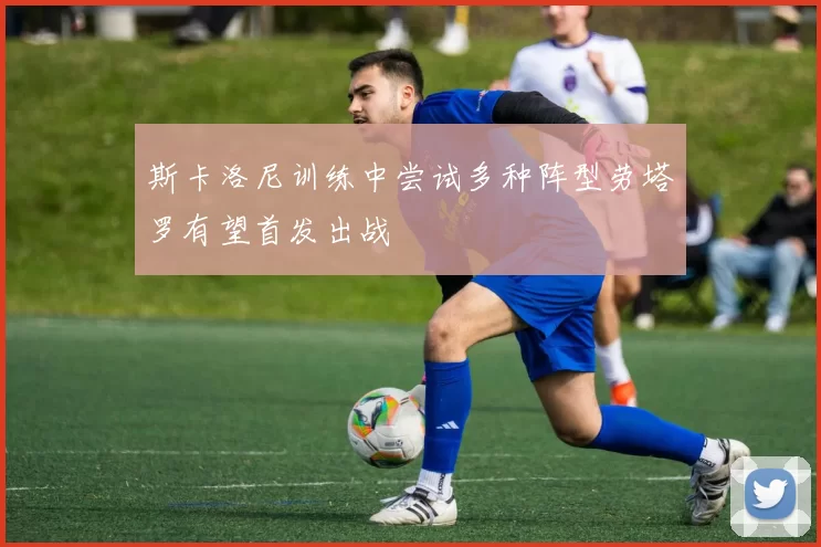 斯卡洛尼训练中尝试多种阵型劳塔罗有望首发出战