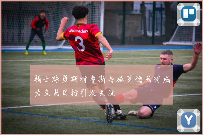 骑士球员斯特鲁斯与施罗德或将成为交易目标引发关注