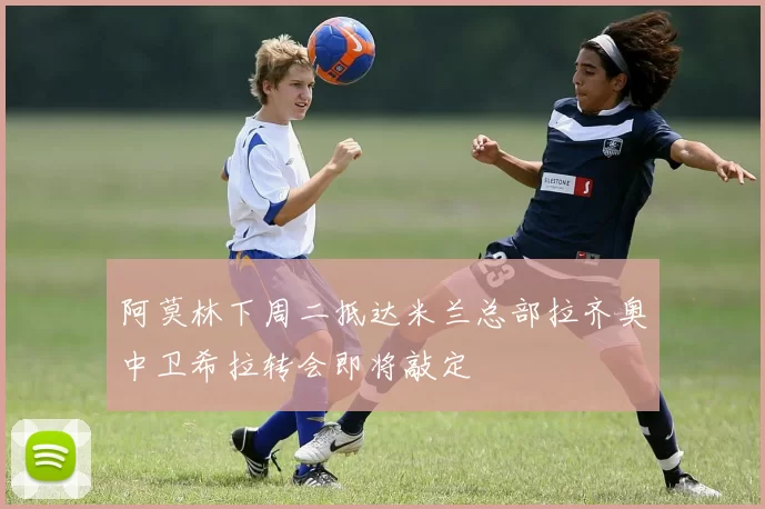 阿莫林下周二抵达米兰总部拉齐奥中卫希拉转会即将敲定