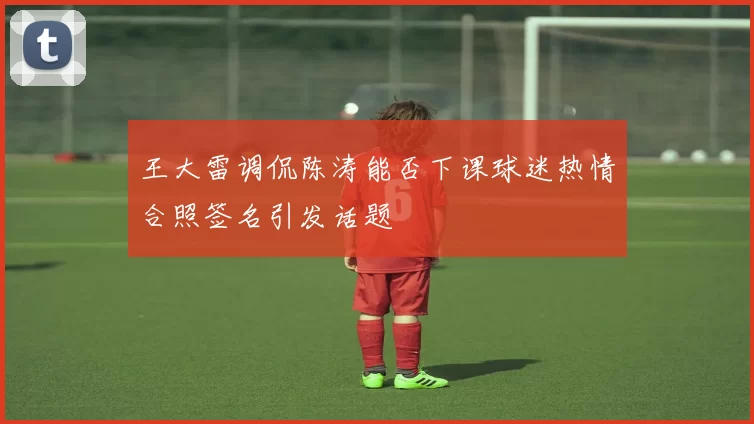 王大雷调侃陈涛能否下课球迷热情合照签名引发话题