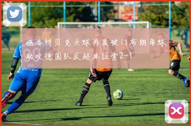 施洛特贝克头球再度破门布朗角球助攻德国队反超库拉索2-1